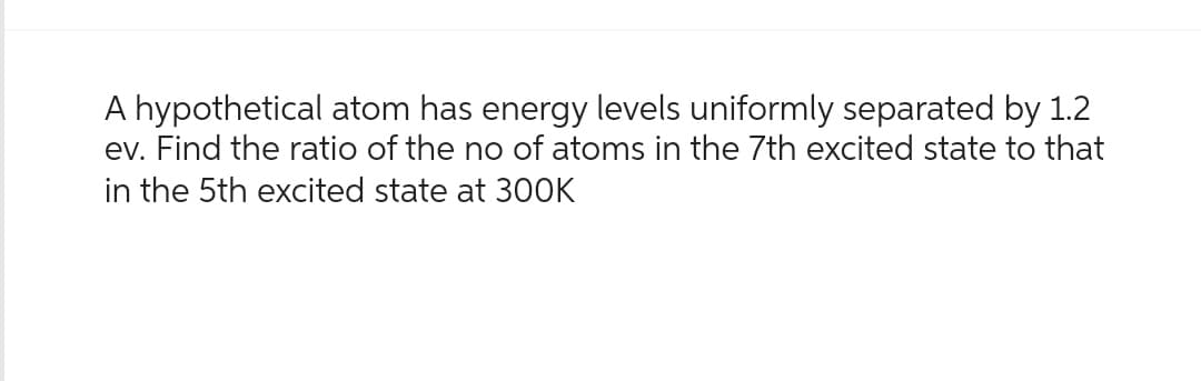 A hypothetical atom has energy levels uniformly separated by 1.2
ev. Find the ratio of the no of atoms in the 7th excited state to that
in the 5th excited state at 300K