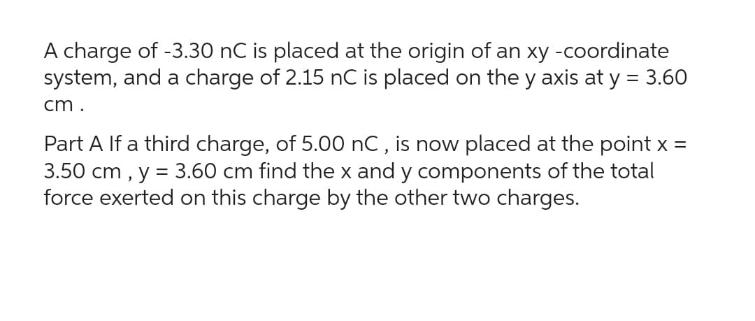 A charge of -3.30 nC is placed at the origin of an xy -coordinate
system, and a charge of 2.15 nC is placed on the y axis at y = 3.60
cm.
Part A If a third charge, of 5.00 nC, is now placed at the point x =
3.50 cm, y = 3.60 cm find the x and y components of the total
force exerted on this charge by the other two charges.