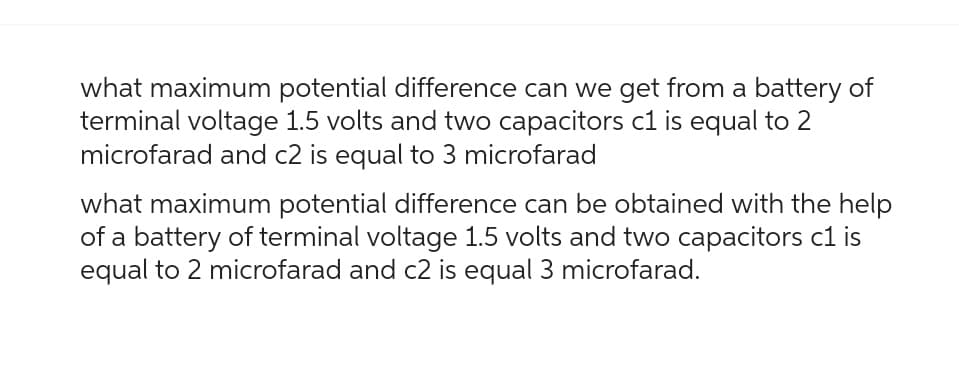 what maximum potential difference can we get from a battery of
terminal voltage 1.5 volts and two capacitors c1 is equal to 2
microfarad and c2 is equal to 3 microfarad
what maximum potential difference can be obtained with the help
of a battery of terminal voltage 1.5 volts and two capacitors c1 is
equal to 2 microfarad and c2 is equal 3 microfarad.