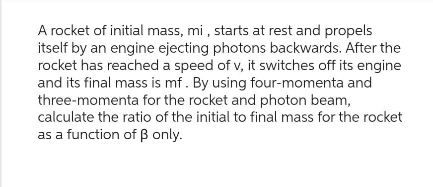 A rocket of initial mass, mi, starts at rest and propels
itself by an engine ejecting photons backwards. After the
rocket has reached a speed of v, it switches off its engine
and its final mass is mf. By using four-momenta and
three-momenta for the rocket and photon beam,
calculate the ratio of the initial to final mass for the rocket
as a function of ß only.