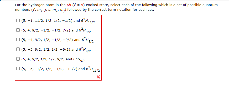 For the hydrogen atom in the 6h ( = 5) excited state, select each of the following which is a set of possible quantum
numbers (e, me, j, s, m, m.) followed by the correct term notation for each set.
| (5, −1, 11/2, 1/2, 1/2, -1/2) and 6²H11/2
(5, 4, 9/2, -1/2, −1/2, 7/2) and 6²H9/2
(5, −4, 9/2, 1/2, −1/2, -9/2) and 6²H9/2
|(5, −5, 9/2, 1/2, 1/2, 9/2) and 6²H9/2
(5, 4, 9/2, 1/2, 1/2, 9/2) and 6²G9/2
| (5, −5, 11/2, 1/2, −1/2, -11/2) and 6²H11/2
X