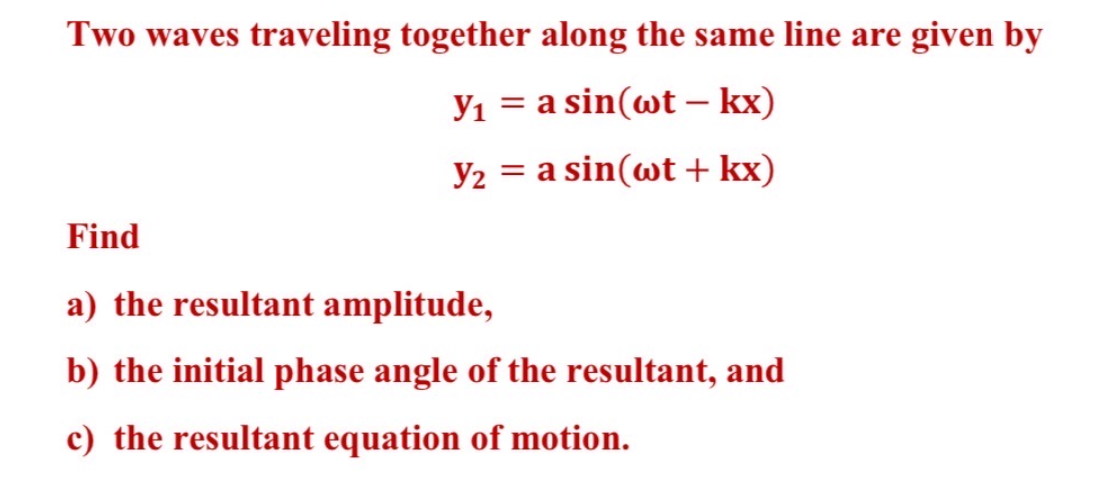 Two waves traveling together along the same line are given by
Y₁ = a sin(wt - kx)
Y₂ = a sin(wt + kx)
Find
a) the resultant amplitude,
b) the initial phase angle of the resultant, and
c) the resultant equation of motion.