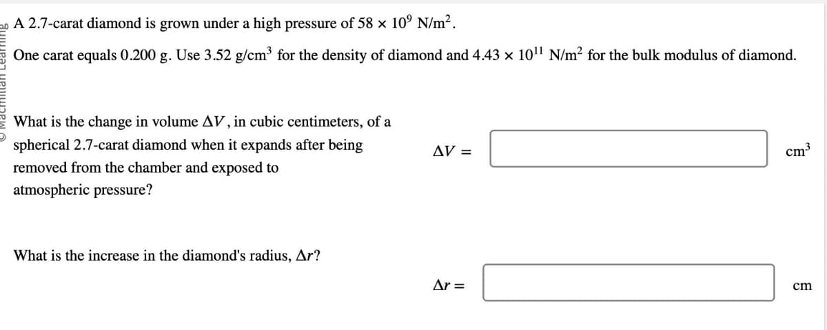 20 A 2.7-carat diamond is grown under a high pressure of 58 x 10° N/m².
One carat equals 0.200 g. Use 3.52 g/cm³ for the density of diamond and 4.43 × 10¹¹ N/m² for the bulk modulus of diamond.
What is the change in volume AV, in cubic centimeters, of a
spherical 2.7-carat diamond when it expands after being
removed from the chamber and exposed to
atmospheric pressure?
What is the increase in the diamond's radius, Ar?
AV =
Ar =
cm³
cm