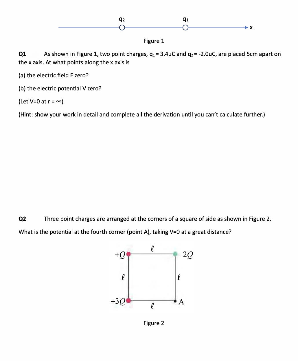 q2
O
Figure 1
Q1
As shown in Figure 1, two point charges, q₁= 3.4uC and q2 = -2.0uC, are placed 5cm apart on
the x axis. At what points along the x axis is
(a) the electric field E zero?
(b) the electric potential V zero?
(Let V=0 at r = ∞0)
(Hint: show your work in detail and complete all the derivation until you can't calculate further.)
+Q
Q2
Three point charges are arranged at the corners of a square of side as shown in Figure 2.
What is the potential at the fourth corner (point A), taking V=0 at a great distance?
l
+30
l
q1
l
O
Figure 2
-20
A