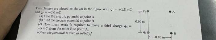 Two charges are placed as shown in the figure with q₁ = +1.5 mC
and q2 = -3.0 mC.
(a) Find the electric potential at point A.
(b) Find the electric potential at point B.
(c) How much work is required to move a third charge q3=
+5 mC from the point B to point A.
[Given the potential is zero at infinity]
0.10 m
0.10 m-