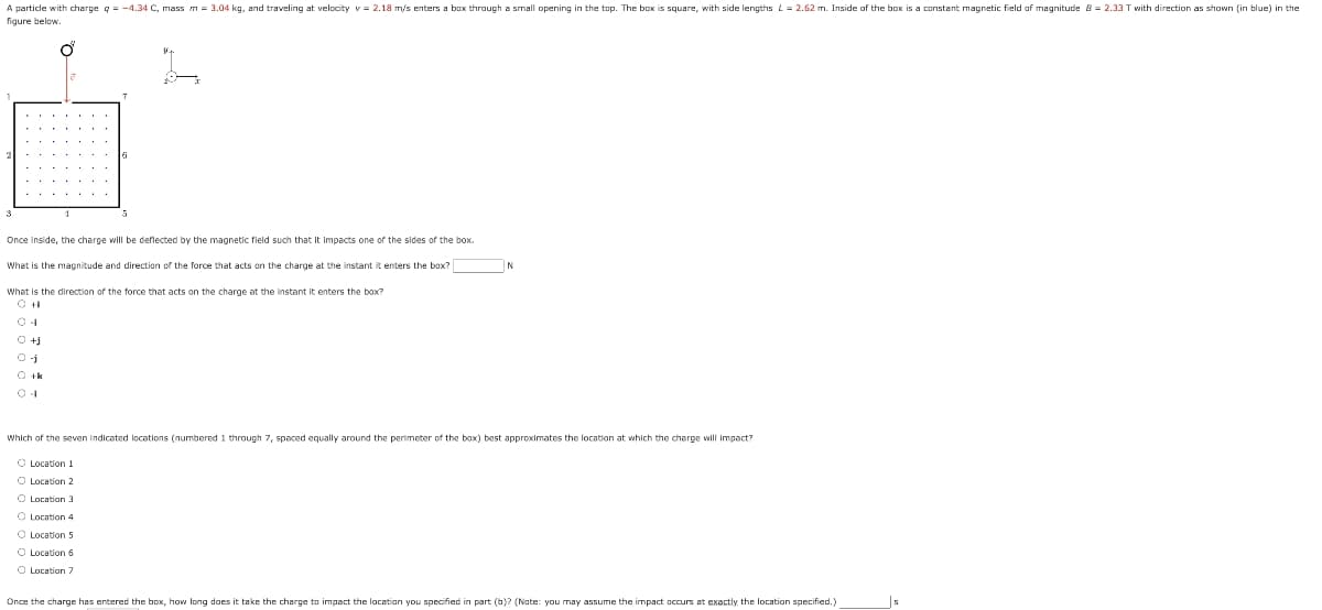 A particle with charge q = -4.34 C, mass m = 3.04 kg, and traveling at velocity v = 2.18 m/s enters a box through a small opening in the top. The box is square, with side lengths L= 2.62 m. Inside of the box is a constant magnetic field of magnitude B= 2.33 T with direction as shown (in blue) in the
figure below.
O
3
6
0 +j
01
0+k
5
Once inside, the charge will be deflected by the magnetic field such that it impacts one of the sides of the box.
What is the magnitude and direction of the force that acts on the charge at the instant it enters the box?
What is the direction of the force that acts on the charge at the instant it enters the box?
N
Which of the seven indicated locations (numbered 1 through 7, spaced equally around the perimeter of the box) best approximates the location at which the charge will impact?
O Location 1
O Location 2
O Location 3
O
Location 4
Location 5
O Location 6
O Location 7
Once the charge has entered the box, how long does it take the charge to impact the location you specified in part (b)? (Nate: you may assume the impact occurs at exactly the location specified.)
s