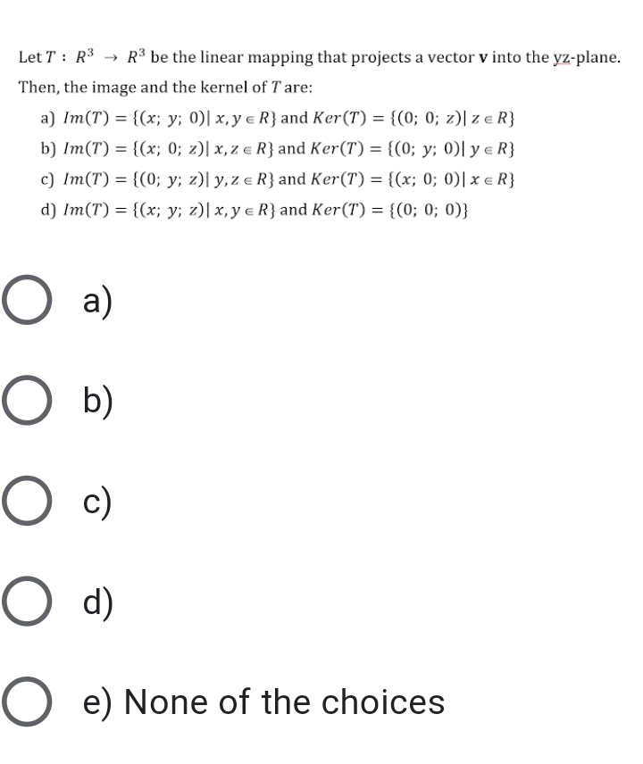 Let T : R3 → R³ be the linear mapping that projects a vector v into the yz-plane.
Then, the image and the kernel of T are:
a) Im(T) = {(x; y; 0)| x,y e R} and Ker(T) = {(0; 0; z)| z e R}
b) Im(T) = {(x; 0; z)| x,z e R} and Ker(T) = {(0; y; 0)| y e R}
c) Im(T) = {(0; y; z)| y,z e R} and Ker(T) = {(x; 0; 0)| x e R}
d) Im(T) = {(x; y; z)| x, y e R} and Ker(T) = {(0; 0; 0)}
O a)
b)
c)
O d)
e) None of the choices
