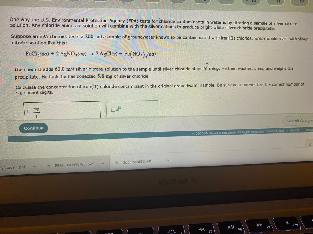 11
One way the U.S. Environmental Protection Agency (EPA) tests for chloride contaminants in water is by titrating a sample of silver nitrate
solution. Any chloride anions in solution will combine with the silver cations to produce bright white silver chloride precipitate.
Suppose an EPA chemist tests a 200. mL sample of groundwater known to be contaminated with iron(II) chloride, which would react with silver
nitrate solution like this:
FeCl,(aq) + 2 AgNO3(aq)
2 AgCl(s) + Fe(NO,),(aq)
The chemist adds 60.0 mM silver nitrate solution to the sample until silver chloride stops forming. He then washes, dries, and weighs the
precipitate. He finds he has collected 5.8 mg of silver chloride.
Calculate the concentration of iron(II) chloride contaminant in the original groundwater sample. Be sure your answer has the correct number of
significant digits.
mg
10
L.
Submit Assignn
Continue
O 2020 McGraw-Hill Education. All Rights Reserved. Terms of Use I Privacy Acces
Document26.pdf
Syllabus. pdf
FINAL PAPER W....pdf
MacBook Air
F10
F9
F8
F7
12
