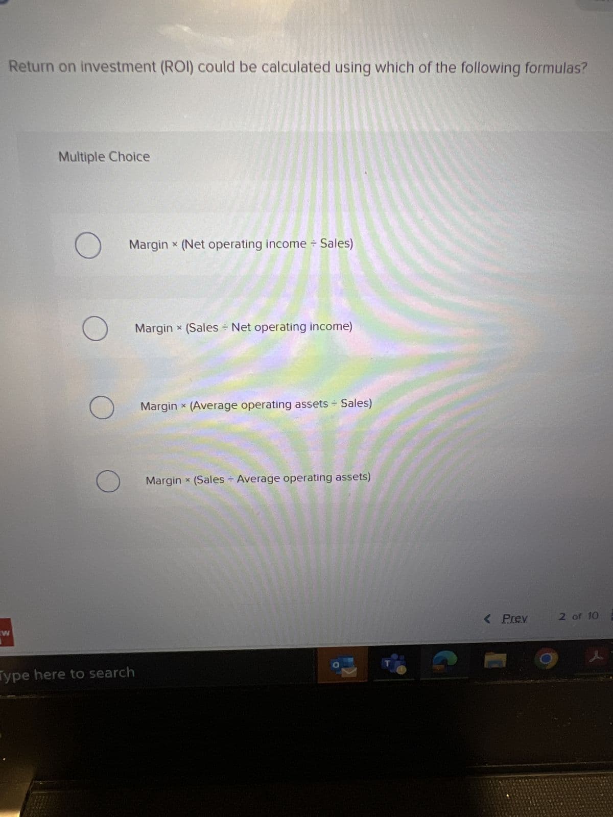 Return on investment (ROI) could be calculated using which of the following formulas?
W
Multiple Choice
O
O
X
Margin * (Net operating income + Sales)
O
X
O Margin x (Average operating assets + Sales)
X
Margin * (Sales - Net operating income)
Type here to search
X
Margin × (Sales - Average operating assets)
< Prev
2 of 10