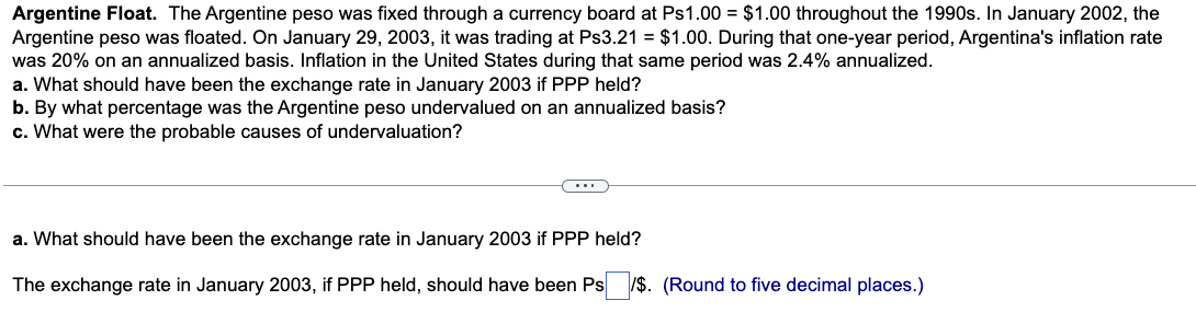 Argentine Float. The Argentine peso was fixed through a currency board at Ps1.00 = $1.00 throughout the 1990s. In January 2002, the
Argentine peso was floated. On January 29, 2003, it was trading at Ps3.21 = $1.00. During that one-year period, Argentina's inflation rate
was 20% on an annualized basis. Inflation in the United States during that same period was 2.4% annualized.
a. What should have been the exchange rate in January 2003 if PPP held?
b. By what percentage was the Argentine peso undervalued on an annualized basis?
c. What were the probable causes of undervaluation?
(...)
a. What should have been the exchange rate in January 2003 if PPP held?
The exchange rate in January 2003, if PPP held, should have been Ps/$. (Round to five decimal places.)