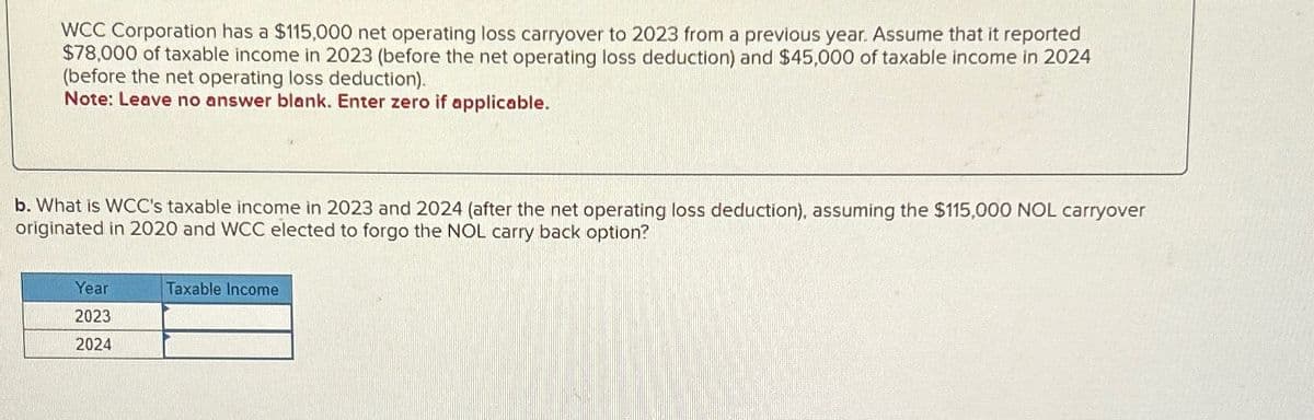 WCC Corporation has a $115,000 net operating loss carryover to 2023 from a previous year. Assume that it reported
$78,000 of taxable income in 2023 (before the net operating loss deduction) and $45,000 of taxable income in 2024
(before the net operating loss deduction).
Note: Leave no answer blank. Enter zero if applicable.
b. What is WCC's taxable income in 2023 and 2024 (after the net operating loss deduction), assuming the $115,000 NOL carryover
originated in 2020 and WCC elected to forgo the NOL carry back option?
Year
2023
2024
Taxable Income