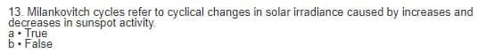 13. Milankovitch cycles refer to cyclical changes in solar irradiance caused by increases and
decreases in sunspot activity.
a. True
b. False
