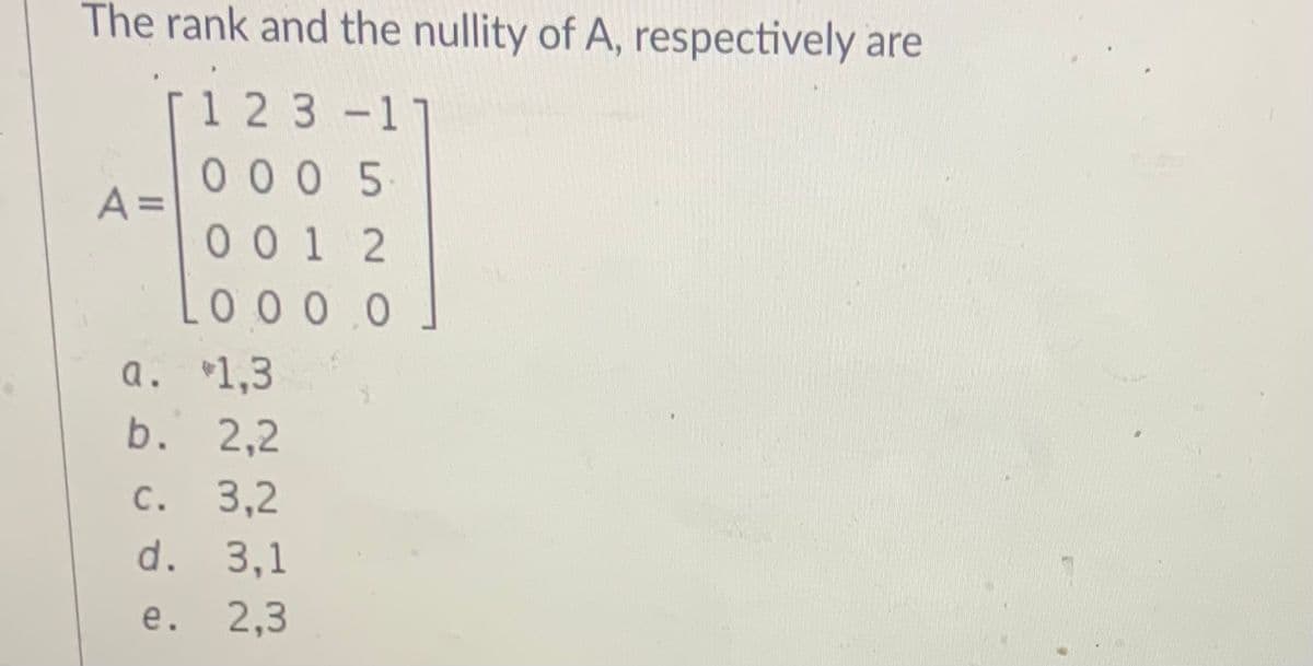 The rank and the nullity of A, respectively are
[1 23 -1
00 0 5
A =
001 2
0 0 0 0
a. 1,3
b. 2,2
С.
3,2
d. 3,1
e. 2,3
