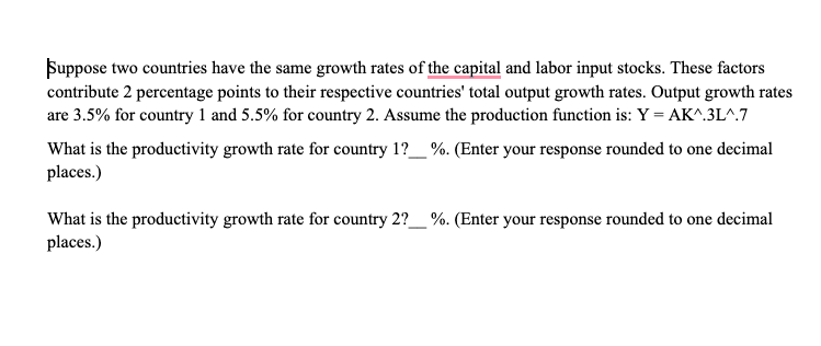 Suppose two countries have the same growth rates of the capital and labor input stocks. These factors
contribute 2 percentage points to their respective countries' total output growth rates. Output growth rates
are 3.5% for country 1 and 5.5% for country 2. Assume the production function is: Y = AK^.3L^.7
What is the productivity growth rate for country 1?_ %. (Enter your response rounded to one decimal
places.)
What is the productivity growth rate for country 2?__ %. (Enter your response rounded to one decimal
places.)
