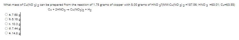 What mass of Cu(NO 3) 2 can be prepared from the reaction of 1.75 grams of copper with 5.00 grams of HNO 3?(MW:Cu(NO 3) 2 =187.56: HNO 3 =63.01: Cu=63.55)
Cu + 2HNO3 - Cu(NO3)2 + H2
a. 7.68 g
b.5.16 g
c. 10.3 g
d.7.44 g
e. 14.8 g
O O O OO
