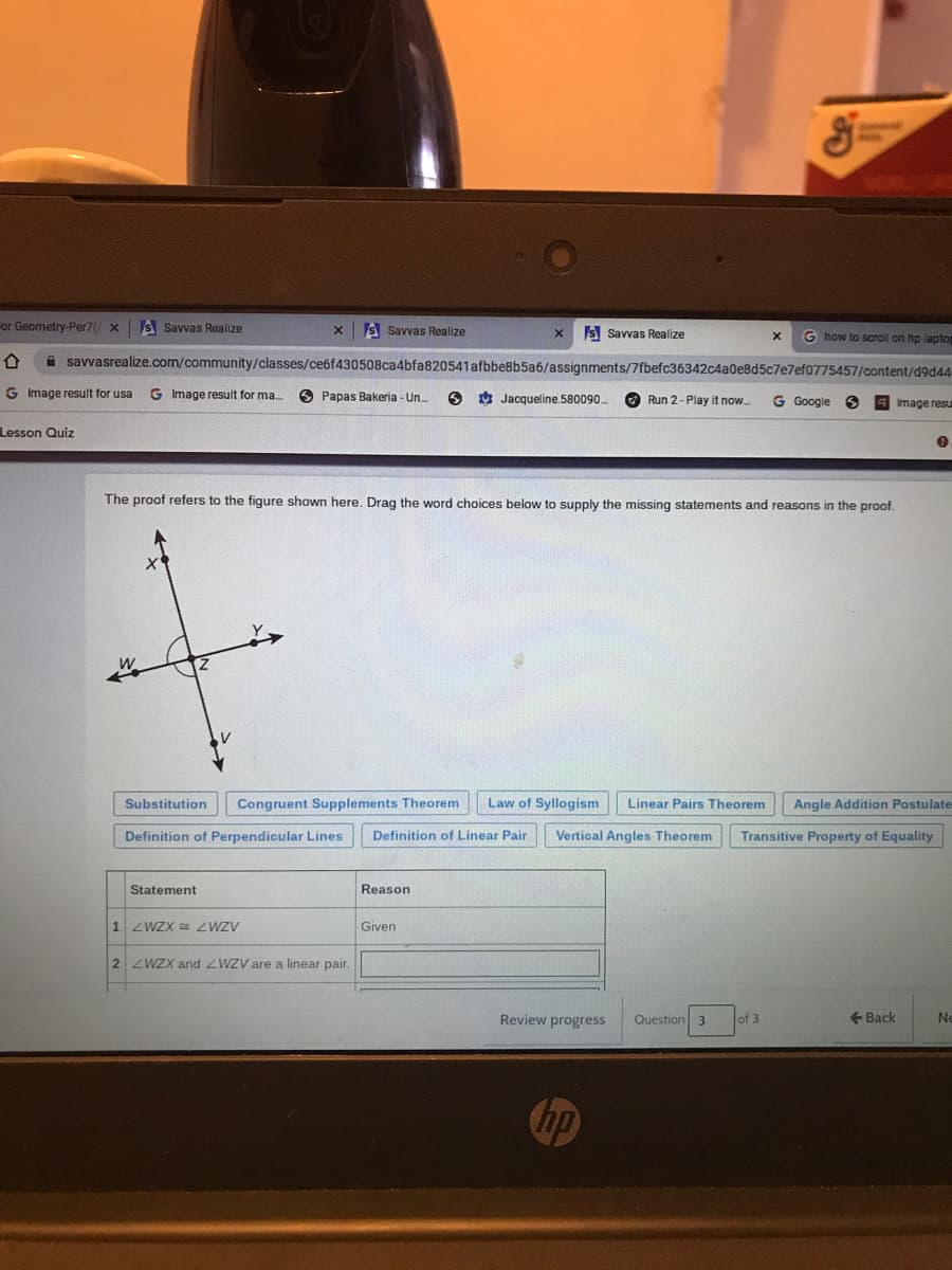 or Geometry-Per7( x
S Savvas Realize
S Savvas Realize
s Savvas Realize
G how to scroll on hp laptog
A savvasrealize.com/community/classes/ce6f430508ca4bfa820541afbbe8b5a6/assignments/7fbefc36342c4a0e8d5c7e7ef0775457/content/d9d44
G Image result for usa
G Image result for ma.
O Papas Bakeria - Un.
O Jacqueline. 580090
O Run 2- Play it now.
G Google
Image resu
Lesson Quiz
The proof refers to the figure shown here. Drag the word choices below to supply the missing statements and reasons in the proof.
Substitution
Congruent Supplements Theorem
Law of Syllogism
Linear Pairs Theorem
Angle Addition Postulate
Definition of Perpendicular Lines
Definition of Linear Pair
Vertical Angles Theorem
Transitive Property of Equality
Statement
Reason
1 ZWZX = ZWZV
Given
2 ZWZX and ZWZV are a linear pair.
Review progress
Question 3
of 3
+ Back
Ne
hp
