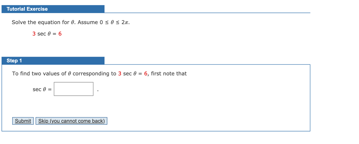 Tutorial Exercise
Solve the equation for 0. Assume 0 < 0 < 2r.
3 sec 0 = 6
Step 1
To find two values of 0 corresponding to 3 sec 0 = 6, first note that
sec 0 =
Submit
Skip (you cannot come back)
