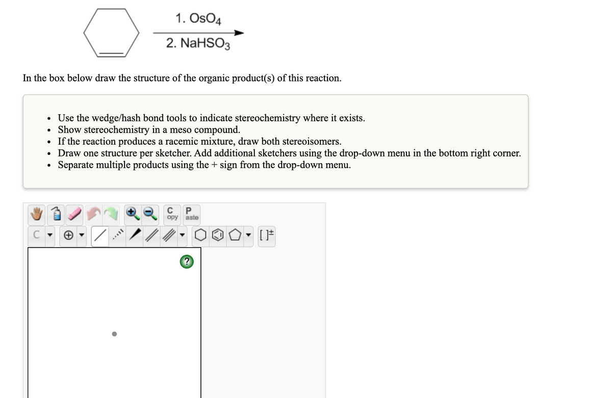 1. OsO4
2. NaHSO3
In the box below draw the structure of the organic product(s) of this reaction.
Use the wedge/hash bond tools to indicate stereochemistry where it exists.
Show stereochemistry in a meso compound.
If the reaction produces a racemic mixture, draw both stereoisomers.
• Draw one structure per sketcher. Add additional sketchers using the drop-down menu in the bottom right corner.
Separate multiple products using the + sign from the drop-down menu.
P
opy
aste
