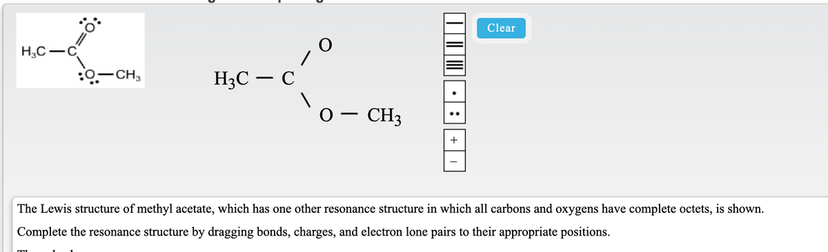 Clear
H,C-C
:0-CH,
H3C – C
'o- CH3
+
The Lewis structure of methyl acetate, which has one other resonance structure in which all carbons and oxygens have complete octets, is shown.
Complete the resonance structure by dragging bonds, charges, and electron lone pairs to their appropriate positions.
