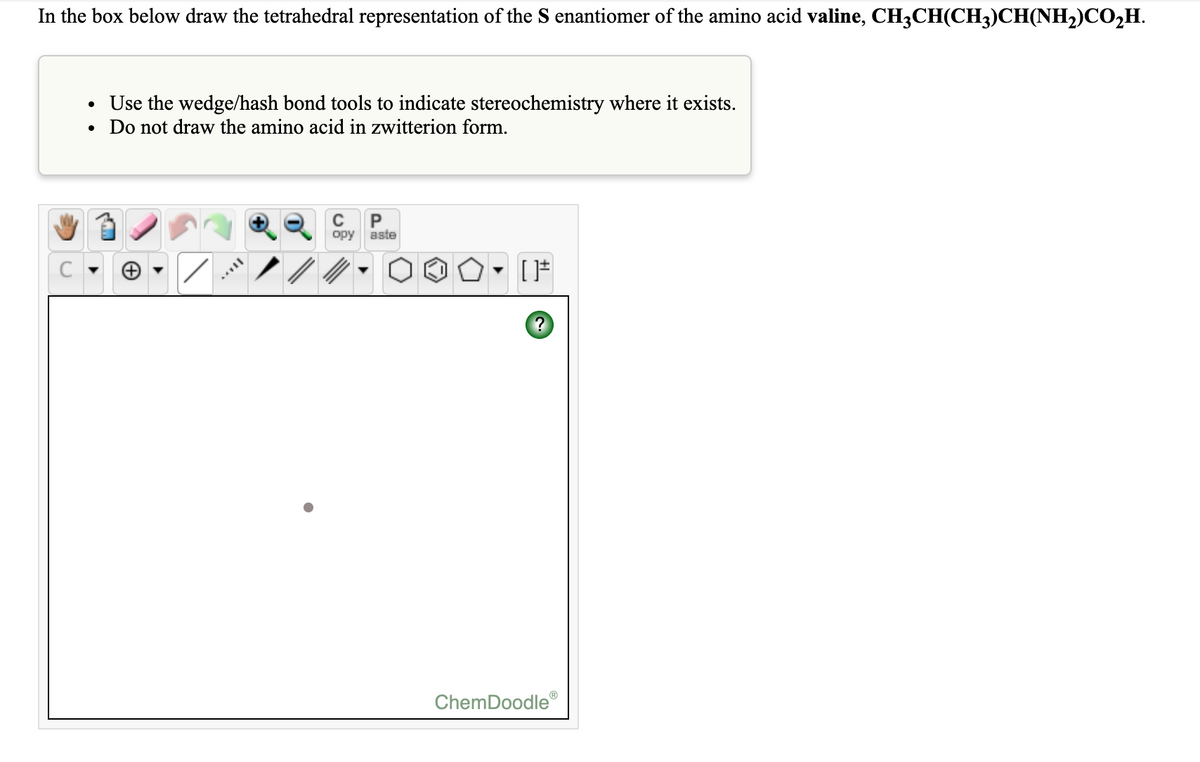 In the box below draw the tetrahedral representation of the S enantiomer of the amino acid valine, CH3CH(CH3)CH(NH2)CO,H.
• Use the wedge/hash bond tools to indicate stereochemistry where it exists.
Do not draw the amino acid in zwitterion form.
opy
aste
ChemDoodle
