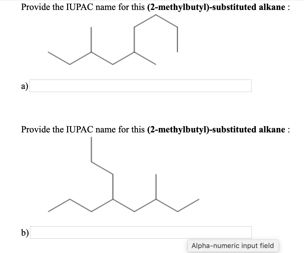 Provide the IUPAC name for this (2-methylbutyl)-substituted alkane :
a)
Provide the IUPAC name for this (2-methylbutyl)-substituted alkane :
b)
Alpha-numeric input field
