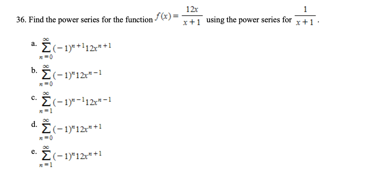 12x
f (x)=
x+1 using the power series for
36. Find the power series for the function
1
x+1 ·
a. Ï(-1y+l12x" +1
n =0
b.
E(-1)"12x" -1
n =0
E(-1)"-112x" -1
n =1
d.
E(-1)"12x" +1
n =0
e. E(-1y*12**1
е.
n =1
C.
