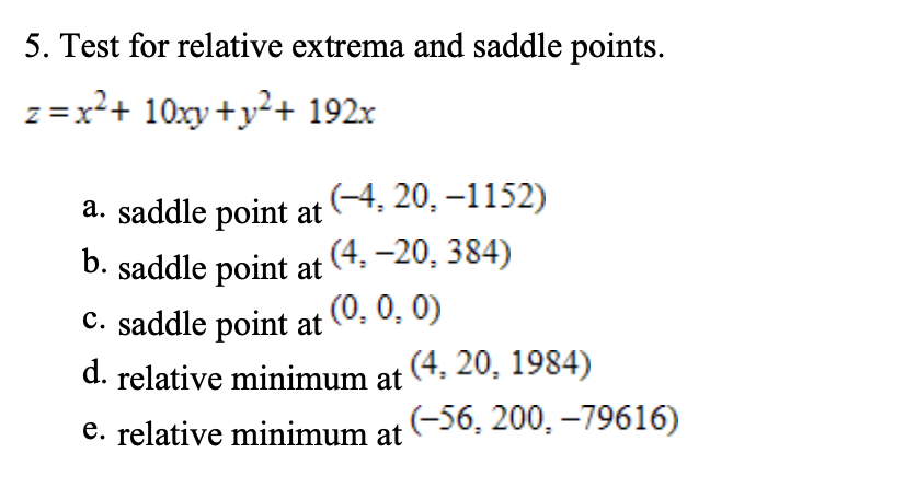 5. Test for relative extrema and saddle points.
z = x²+ 10xy+y²+ 192x
a. saddle point at (4, 20, –1152)
b. saddle point at
(4, –20, 384)
C. saddle point at (0, 0, 0)
d. relative minimum at (4. 20, 1984)
e. relative minimum at
(-56, 200, –79616)
