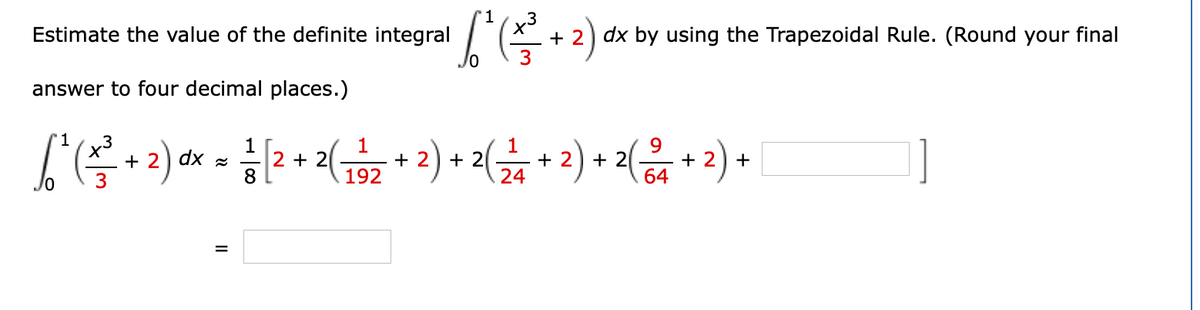 1
Estimate the value of the definite integral
TE + 2) dx by using the Trapezoidal Rule. (Round your final
answer to four decimal places.)
3
+ 2) dx z
3
1
+ 2
+ 2
24
9
1
2 + 2
8
1
+ 2
192
+ 2( –
+ 2) +
64
