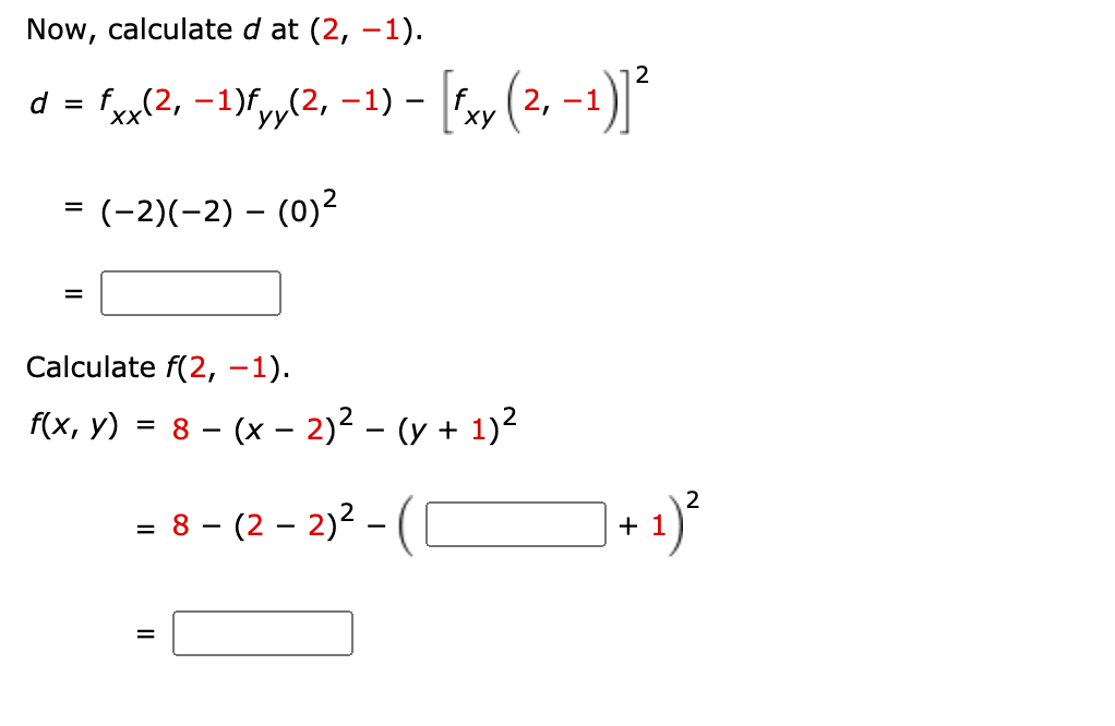 Now, calculate d at (2, –1).
2
d = f,(2, -1)fy,(2, -1) - y (2, -1)|
XX
ху
= (-2)(-2) – (0)²
%3D
Calculate f(2, –1).
f(x, y) = 8 – (x – 2)² – (y + 1)2
2
= 8 - (2 – 2)2 –
-(C
+ 1
