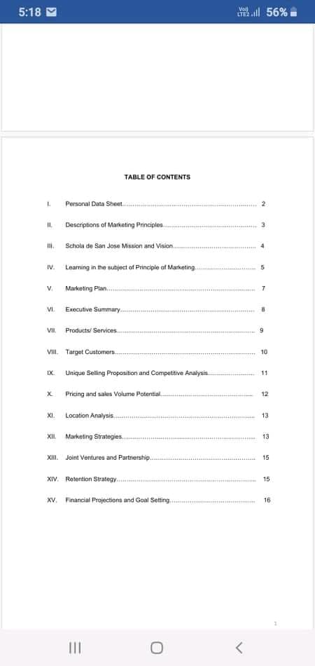 5:18
Voi)
LTE2
56%
TABLE OF CONTENTS
Permonal Data Sheet.
Desariptions of Marketing Principles.
II.
Schola de San Jose Mission and Vision..
IV.
Learning in the subject of Principle of Marketing.
V.
Marketing Plan...
VI.
Executive Summary..
VII.
Products/ Services
VIII. Target Customers.
10
IX.
Unique Selling Proposition and Competitive Analysis.
11
Pricing and sales Volume Potential.
12
XI. Location Analysis.
13
Marketing Strategies.
XII.
13
XII.
Joint Ventures and Partnership...
15
XIV. Rotention Strategy.
15
XV. Financial Projections and Goal Setting.
16
