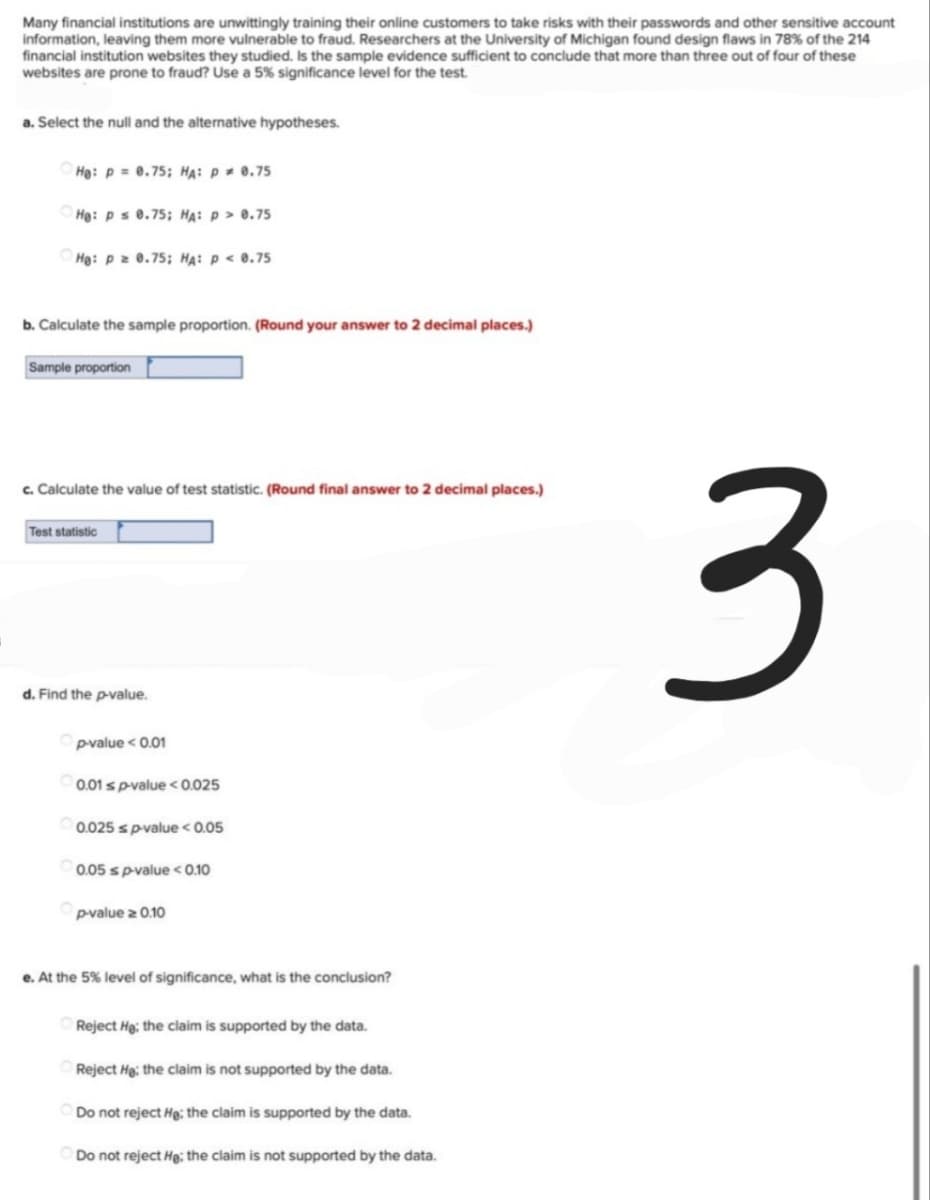 Many financial institutions are unwittingly training their online customers to take risks with their passwords and other sensitive account
information, leaving them more vulnerable to fraud. Researchers at the University of Michigan found design flaws in 78% of the 214
financial institution websites they studied. Is the sample evidence sufficient to conclude that more than three out of four of these
websites are prone to fraud? Use a 5% significance level for the test.
a. Select the null and the alternative hypotheses.
He: p= 0.75; HA: P * 0.75
He: p s 0.75; HA: p > 0.75
He: p = 0.75; HA: P < 0.75
b. Calculate the sample proportion. (Round your answer to 2 decimal places.)
Sample proportion
c. Calculate the value of test statistic. (Round final answer to 2 decimal places.)
Test statistic
3
d. Find the p-value.
p-value < 0.01
0.01 s p-value < 0.025
0.025 s p-value < 0.05
0.05 s p-value <0.10
p-value z 0.10
e. At the 5% level of significance, what is the conclusion?
Reject He: the claim is supported by the data.
Reject He: the claim is not supported by the data.
Do not reject He; the claim is supported by the data.
Do not reject He: the claim is not supported by the data.