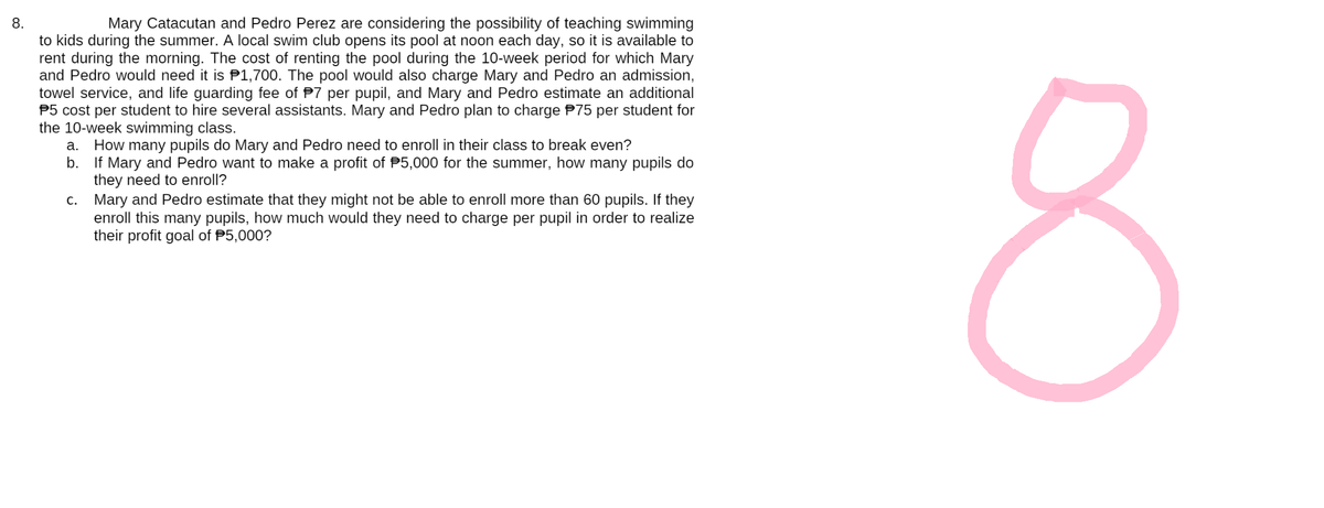 8.
Mary Catacutan and Pedro Perez are considering the possibility of teaching swimming
to kids during the summer. A local swim club opens its pool at noon each day, so it is available to
rent during the morning. The cost of renting the pool during the 10-week period for which Mary
and Pedro would need it is 1,700. The pool would also charge Mary and Pedro an admission,
towel service, and life guarding fee of P7 per pupil, and Mary and Pedro estimate an additional
5 cost per student to hire several assistants. Mary and Pedro plan to charge 75 per student for
the 10-week swimming class.
a. How many pupils do Mary and Pedro need to enroll in their class to break even?
b. If Mary and Pedro want to make a profit of $5,000 for the summer, how many pupils do
they need to enroll?
c.
Mary and Pedro estimate that they might not be able to enroll more than 60 pupils. If they
enroll this many pupils, how much would they need to charge per pupil in order to realize
their profit goal of $5,000?
8