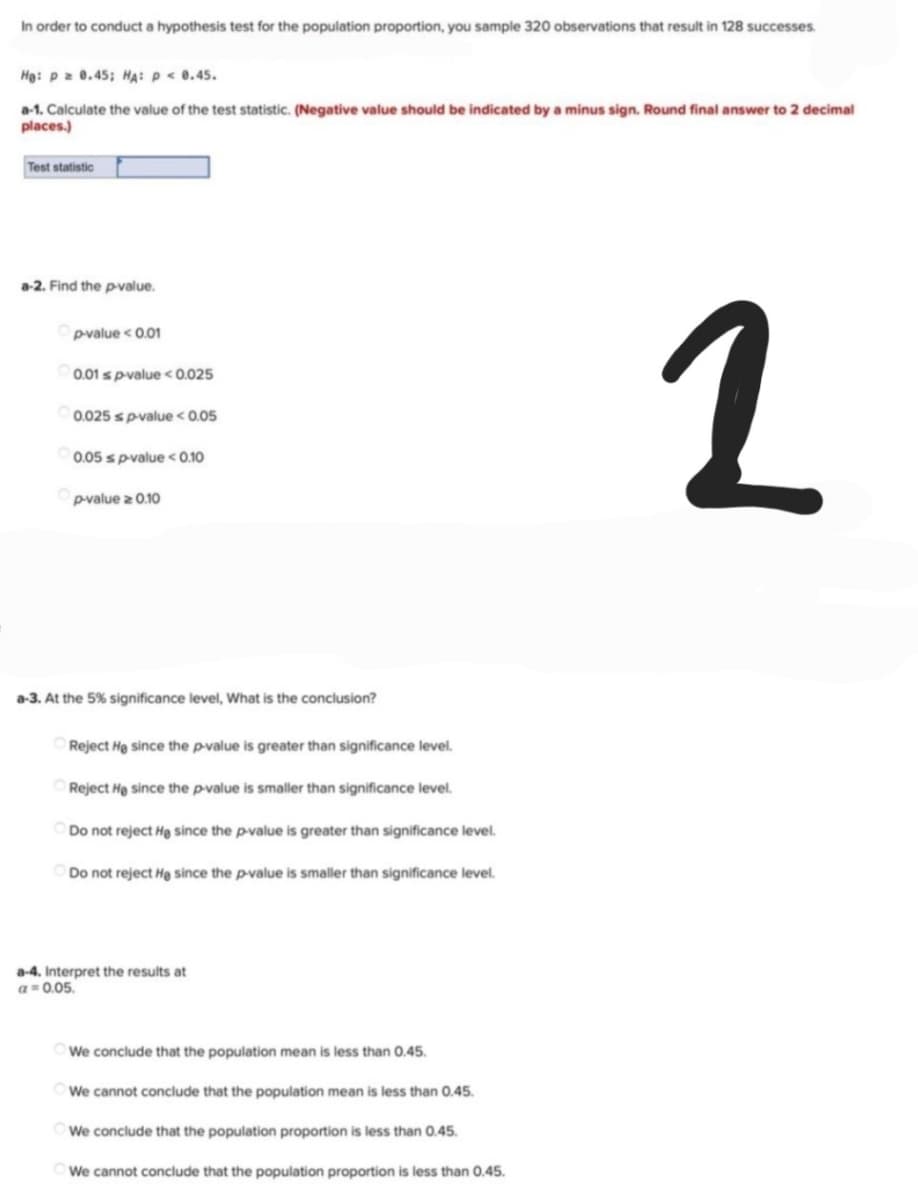 In order to conduct a hypothesis test for the population proportion, you sample 320 observations that result in 128 successes.
He: p = 0.45; HA: P < 0.45.
a-1. Calculate the value of the test statistic. (Negative value should be indicated by a minus sign. Round final answer to 2 decimal
places.)
Test statistic
a-2. Find the p-value.
p-value < 0.01
0.01 s p-value < 0.025
2
0.025 s p-value < 0.05
0.05 s p-value < 0.10
p-value > 0.10
a-3. At the 5% significance level, What is the conclusion?
Reject He since the p-value is greater than significance level.
Reject He since the p-value is smaller than significance level.
Do not reject He since the p-value is greater than significance level.
Do not reject He since the p-value is smaller than significance level.
We conclude that the population mean is less than 0.45.
We cannot conclude that the population mean is less than 0.45.
We conclude that the population proportion is less than 0.45.
We cannot conclude that the population proportion is less than 0.45.
a-4. Interpret the results at
a = 0.05.