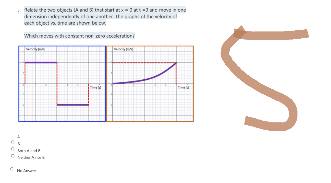 000
5. Relate the two objects (A and B) that start at x = 0 at t = 0 and move in one
dimension independently of one another. The graphs of the velocity of
each object vs. time are shown below.
Which moves with constant non-zero acceleration?
Velocity (m/s)
Velocity (m/s)
Time (s)
Time (s)
Both A and B
Neither A nor B
No Answer
5