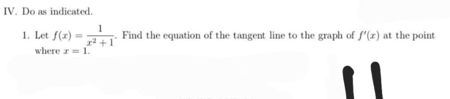 IV. Do as indicated.
1
1. Let f(x):
=
Find the equation of the tangent line to the graph of f'(x) at the point
x² + 1
where x = 1.