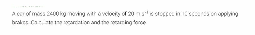 A car of mass 2400 kg moving with a velocity of 20 m s¹ is stopped in 10 seconds on applying
brakes. Calculate the retardation and the retarding force.