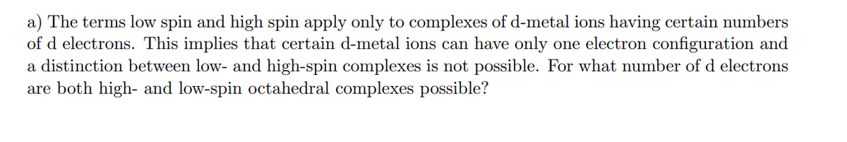 a) The terms low spin and high spin apply only to complexes of d-metal ions having certain numbers
of d electrons. This implies that certain d-metal ions can have only one electron configuration and
a distinction between low- and high-spin complexes is not possible. For what number of d electrons
are both high- and low-spin octahedral complexes possible?
