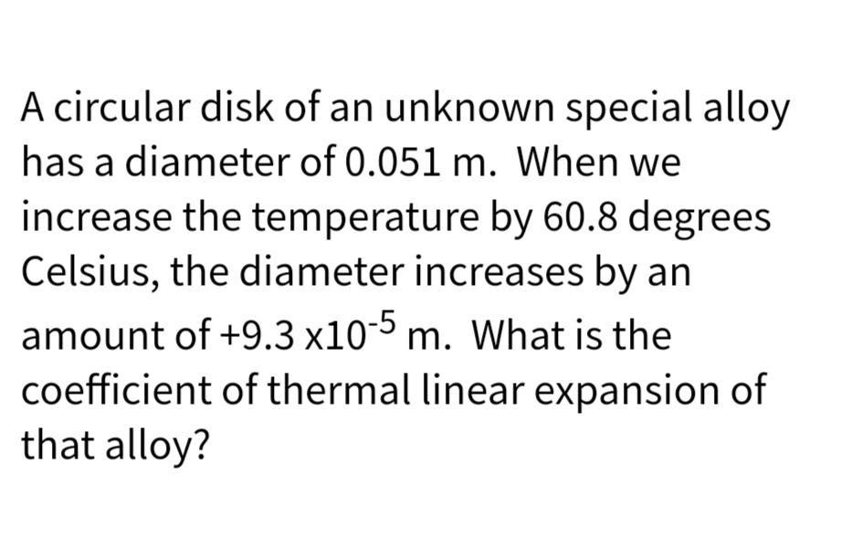 A circular disk of an unknown special alloy
has a diameter of 0.051 m. When we
increase the temperature by 60.8 degrees
Celsius, the diameter increases by an
amount of +9.3 x10-5 m. What is the
coefficient of thermal linear expansion of
that alloy?
