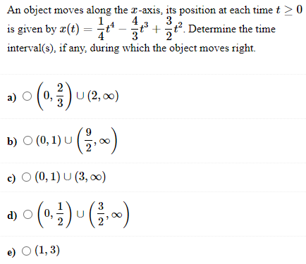 An object moves along the r-axis, its position at each time t >0
4
is given by z(t) = t* -+
3
t?. Determine the time
4
3
interval(s), if any, during which the object moves right.
a) O (0,
(0.)u )
U (2, 00)
b) O (0, 1) u G,)
c) O (0, 1) U (3, 0)
d) O (0,
U
e) O (1, 3)
