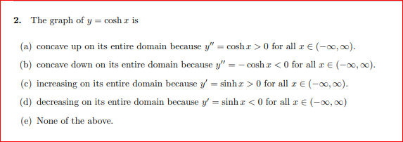 2. The graph of y = cosh a is
(a) concave up on its entire domain because y" = cosh r > 0 for all r E (-0, 00).
(b) concave down on its entire domain because y" = - cosh a < 0 for all æ E (-0, 00).
(c) increasing on its entire domain because y' = sinh r > 0 for all r € (-x, 0).
(d) decreasing on its entire domain because y' = sinh r < 0 for all r € (-0, 00)
(e) None of the above.
