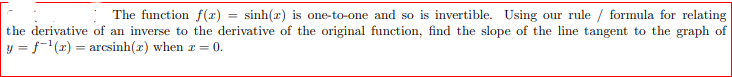 The function f(x) = sinh(r) is one-to-one and so is invertible. Using our rule / formula for relating
the derivative of an inverse to the derivative of the original function, find the slope of the line tangent to the graph of
y = f-(x) = arcsinh(r) when r = 0.
