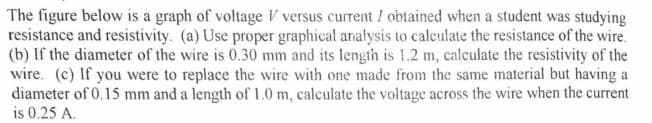 The figure below is a graph of voltage V versus current I obtained when a student was studying
resistance and resistivity. (a) Use proper graphical analysis to calculate the resistance of the wire.
(b) If the diameter of the wire is 0.30 mm and its length is 1.2 m, calculate the resistivity of the
wire. (c) If you were to replace the wire with one made from the same material but having a
diameter of 0.15 mm and a length of 1.0 m, calculate the voltage across the wire when the current
is 0.25 A.