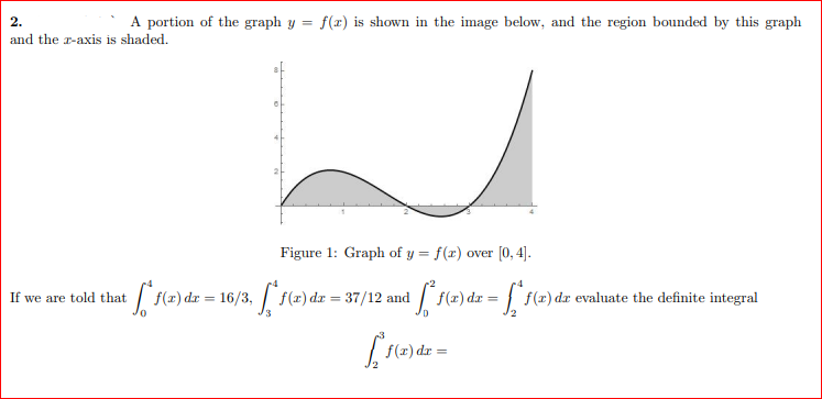 2.
A portion of the graph y = f(x) is shown in the image below, and the region bounded by this graph
and the z-axis is shaded.
Figure 1: Graph of y = f(x) over [0, 4].
If we are told that
√ 1 (2)
*f(a) dr = 16/3, [*f(a) dr = 37/12 and ³ [² f(x) dx = f* f(x)
f(x) dx evaluate the definite integral
[*f(x) dx =