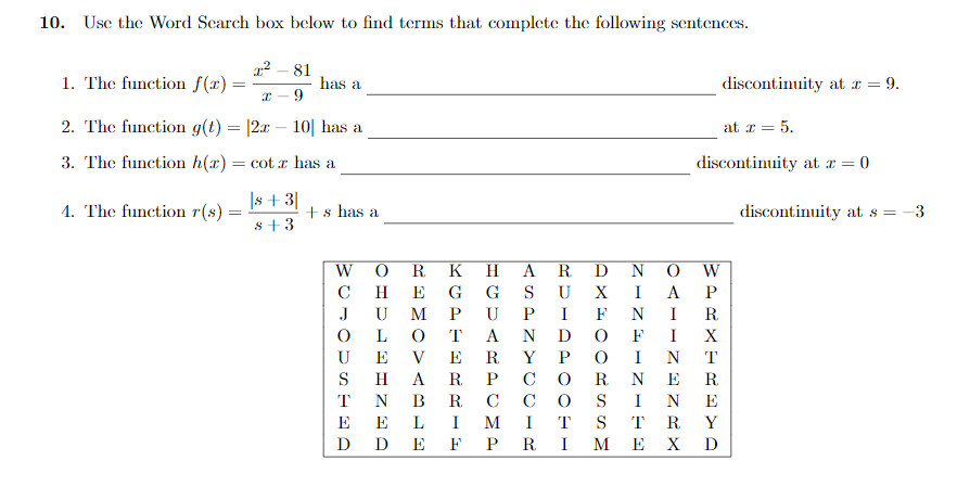 10.
Use the Word Scarch box below to find terms that complete the following sentences.
1. The function f(x):
81
has a
discontinuity at r = 9.
2. The function g(t) = |2x
10| has a
at r = 5.
3. The function h(x) = cot x has a
discontinuity at a = 0
|s + 3|
4. The function r(s)
+s has a
discontinuity at s = -3
s+3
W
R
K
H.
A
R
D
W
C
H
E
G
G
S
U
X
I
A
P
J
U
M
P
U
I
F
N
I
R.
T
A
N
D
F
I
X
U
E
V
E
R.
Y
P
I
N
T
S
H
A
R.
P
C
R
N
E
R.
T
N
В
R.
C
C
S
I
N
E
E
E
L
I
M
I
T
S
T
R.
Y
D D
E
F P
R.
I
M
E
X
D
