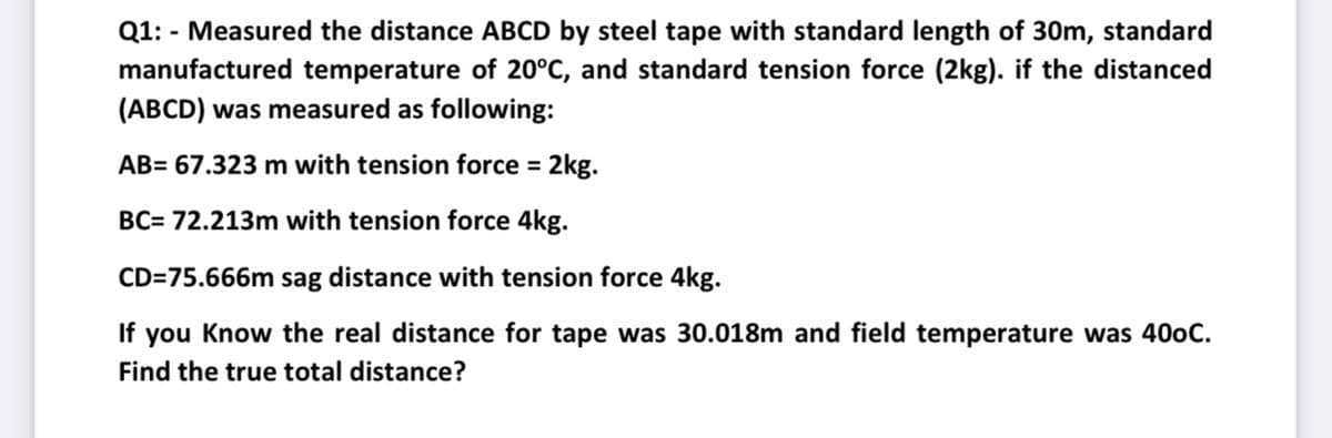 Q1: - Measured the distance ABCD by steel tape with standard length of 30m, standard
manufactured temperature of 20°C, and standard tension force (2kg). if the distanced
(ABCD) was measured as following:
AB= 67.323 m with tension force = 2kg.
BC= 72.213m with tension force 4kg.
CD=75.666m sag distance with tension force 4kg.
If you Know the real distance for tape was 30.018m and field temperature was 400C.
Find the true total distance?
