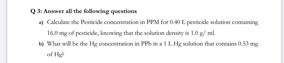 Q 3: Answer all the following questions
a) Calculate the Pesticide concentration in PPM for 0.40 L pesticide solution containing
16.0 mg of pesticide, knowing that the solution density is 1.0 g/ ml.
b) What will be the Hg concentration in PPb in a 1 L Hg solution that contains 0.53 mg
of Hg?
