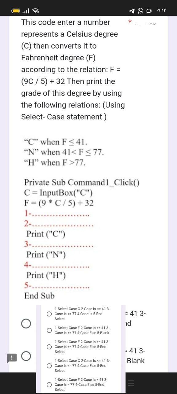 This code enter a number
represents a Celsius degree
(C) then converts it to
Fahrenheit degree (F)
according to the relation: F=
(9C/5) + 32 Then print the
grade of this degree by using
the following relations: (Using
Select- Case statement)
"C" when F≤41.
"N" when 41<F≤77.
"H" when F >77.
Private Sub Command1_Click()
C = InputBox("C")
F (9* C/5) + 32
2-....
Print ("C")
3-..
Print ("N")
4-..
Print ("H")
5-....
End Sub
1-Select Case C 2-Case Is <= 41 3-
Case Is <= 77 4-Case Is 5-End
Select
1-Select Case F 2-Case Is <= 41 3-
Case Is <= 77 4-Case Else 5-Blank
1-Select Case F 2-Case Is <= 41 3-
Case Is <= 77 4-Case Else 5-End
Select
1-Select Case C 2-Case Is <= 41 3-
O Case Is <= 77 4-Case Else 5-End
Select
1-Select Case F 2-Case Is < 41 3-
Case Is < 77 4-Case Else 5-End
Select
= 41 3-
nd
= 41 3-
-Blank
w
۰۹:۱۲