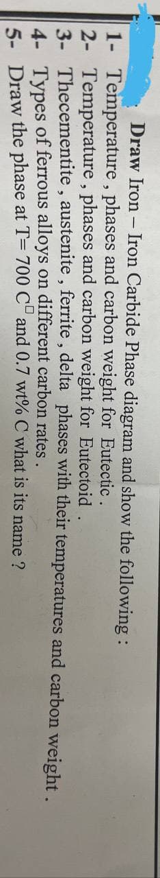 Draw Iron - Iron Carbide Phase diagram and show the following:
1- Temperature, phases and carbon weight for Eutectic.
2- Temperature, phases and carbon weight for Eutectoid
Thecementite,
3-
austenite, ferrite, delta phases with their
4- Types of ferrous alloys on different carbon rates.
5- Draw the phase at T= 700 CD and 0.7 wt% C what is its name ?
temperatures and carbon weight.