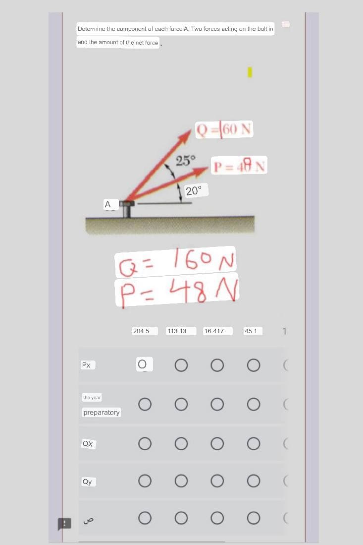 Determine the component of each force A. Two forces acting on the bolt in
and the amount of the net force
Px
the your
QX
preparatory
Qy
A
8
204.5
25°
O
Q = 160 N
P = 48 N
Q-60 N
20⁰
113.13
P= 48 N
16.417
45.1
1