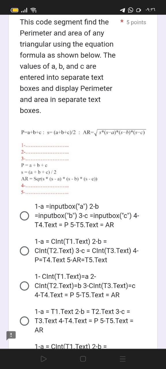 This code segment find the
Perimeter and area of any
triangular using the equation
formula as shown below. The
values of a, b, and c are
entered into separate text
boxes and display Perimeter
and area in separate text
boxes.
P=a+b+c: s= (a+b+c)/2 AR-√√s*(s-a)*(s-b)*(s-c)
1-..........
2-.....
3-......
P=a+b+c
s=(a+b+c)/2
AR-Sqr(s* (s-a) * (s-b) * (s-c))
4-..
5-..
* 5 points
1-a =inputbox("a") 2-b
=inputbox("b") 3-c =inputbox("c") 4-
T4.Text = P 5-T5.Text = AR
1-a = CInt(T1.Text) 2-b =
Cint(T2.Text) 3-c = CInt(T3.Text) 4-
P=T4. Text 5-AR=T5.Text
1- CInt(T1.Text) =a 2-
Cint(T2.Text)=b 3-Cint(T3.Text)=c
4-T4.Text = P 5-T5.Text = AR
1-a = T1.Text 2-b = T2.Text 3-c =
T3. Text 4-T4.Text = P 5-T5.Text =
AR
1-a Cint(T1.Text) 2-b =
09:36